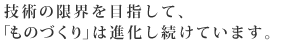 技術の限界を目指して、「ものづくり」は進化しつづけています。